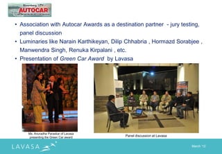 • Association with Autocar Awards as a destination partner - jury testing,
 panel discussion
• Luminaries like Narain Karthikeyan, Dilip Chhabria , Hormazd Sorabjee ,
 Manwendra Singh, Renuka Kirpalani , etc.
• Presentation of Green Car Award by Lavasa




     Ms. Anuradha Paraskar of Lavasa
     presenting the Green Car award         Panel discussion at Lavasa


                                                                         March „12
 