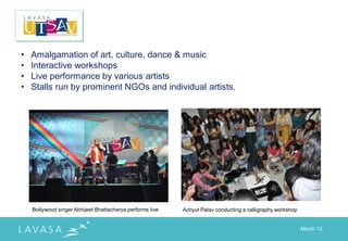 •   Amalgamation of art, culture, dance & music
•   Interactive workshops
•   Live performance by various artists
•   Stalls run by prominent NGOs and individual artists.




    Bollywood singer Abhijeet Bhattacharya performs live   Achyut Palav conducting a calligraphy workshop


                                                                                                            March „12
 
