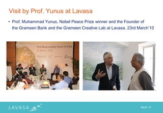 Visit by Prof. Yunus at Lavasa
• Prof. Muhammad Yunus, Nobel Peace Prize winner and the Founder of
 the Grameen Bank and the Grameen Creative Lab at Lavasa, 23rd March‟10




                                                                 March „12
 