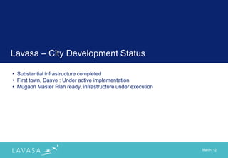 Lavasa – City Development Status

• Substantial infrastructure completed
• First town, Dasve : Under active implementation
• Mugaon Master Plan ready, infrastructure under execution




                                                             March „12
 