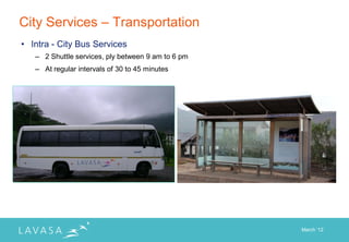 City Services – Transportation
• Intra - City Bus Services
   – 2 Shuttle services, ply between 9 am to 6 pm
   – At regular intervals of 30 to 45 minutes




                                                    March „12
 