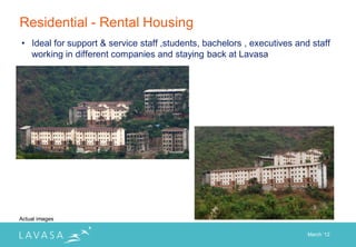 Residential - Rental Housing
• Ideal for support & service staff ,students, bachelors , executives and staff
  working in different companies and staying back at Lavasa




Actual images

                                                                         March „12
 