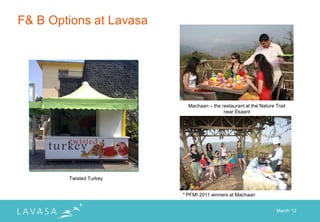 F& B Options at Lavasa




                           Machaan – the restaurant at the Nature Trail
                                          near Ekaant




        Twisted Turkey


                         * PFMI 2011 winners at Machaan


                                                                   March „12
 