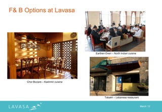 F& B Options at Lavasa




                                        Earthen Oven – North Indian cuisine




      Chor Bizzare – Kashmiri cuisine




                                               Tabakh – Lebanese restaurant


                                                                              March „12
 