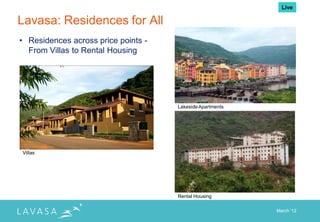 Live

Lavasa: Residences for All
• Residences across price points -
  From Villas to Rental Housing




                                     Lakeside Apartments




Villas




                                     Rental Housing

                                                           March „12
 