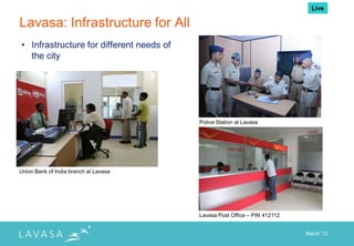 Live

Lavasa: Infrastructure for All
• Infrastructure for different needs of
  the city




                                          Police Station at Lavasa




Union Bank of India branch at Lavasa




                                          Lavasa Post Office – PIN 412112


                                                                            March „12
 