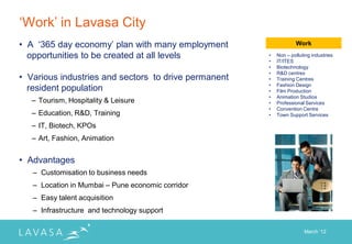 „Work‟ in Lavasa City
• A „365 day economy‟ plan with many employment                   Work

  opportunities to be created at all levels           •   Non – polluting industries
                                                      •   IT/ITES
                                                      •   Biotechnology
                                                      •   R&D centres
• Various industries and sectors to drive permanent   •   Training Centres
                                                      •   Fashion Design
  resident population                                 •   Film Production
                                                      •   Animation Studios
   – Tourism, Hospitality & Leisure                   •   Professional Services
                                                      •   Convention Centre
   – Education, R&D, Training                         •   Town Support Services

   – IT, Biotech, KPOs
   – Art, Fashion, Animation


• Advantages
   – Customisation to business needs
   – Location in Mumbai – Pune economic corridor
   – Easy talent acquisition
   – Infrastructure and technology support

                                                                      March „12
 