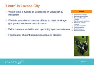 „Learn‟ in Lavasa City
• Vision to be a „Centre of Excellence in Education &                     Learn

  Research                                                    •   Schools and Colleges
                                                              •   Management Institutes
                                                              •   Executive Education
                                                                  Centres
• Width in educational courses offered to cater to all age    •   Post Graduation Institutes
                                                              •
  groups and socio – economic strata                              Adventure Training
                                                                  Institute
                                                              •   Vocational Institutes
                                                              •   Sports Academy
• Extra curricular activities and upcoming sports academies   •
                                                              •
                                                                  Music Academy
                                                                  Edutainment Park


• Facilities for student accommodation and facilities




                                                                              March „12
 