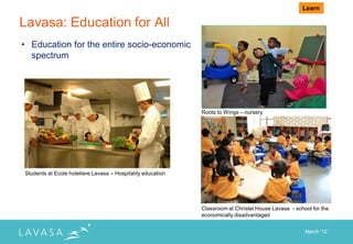 Learn

Lavasa: Education for All
• Education for the entire socio-economic
  spectrum




                                                             Roots to Wings – nursery




Students at Ecole hoteliere Lavasa – Hospitality education




                                                             Classroom at Christel House Lavasa - school for the
                                                             economically disadvantaged


                                                                                                      March „12
 