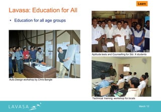 Learn

Lavasa: Education for All
• Education for all age groups




                                       Aptitude tests and Counselling for Std. X students




Auto Design workshop by Chris Bangle




                                       Technical training workshop for locals


                                                                                  March „12
 
