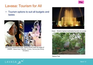 Play

Lavasa: Tourism for All
• Tourism options to suit all budgets and
  tastes




                                                                 Oase - World‟s highest multimedia fountain at Lavasa




Asia‟s first edutainment park, Space World under the aegis of
   USSRC (Space Camp, Robotics, X-Camp, Survival, Zero Gravity
                           Simulation)



                                                                 Nature Trail


                                                                                                            March „12
 