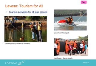 Play

 Lavasa: Tourism for All
 • Tourism activities for all age groups




                                                 Lakeshore Watersports
         X-thrill by Z-bac – Adventure Academy




X-thrill by Z-bac – Adventure Academy




                                                 Neo Spark – Games Arcade


                                                                             March „12
 