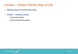 Lavasa – Citizen friendly Way of Life
• Strong sense of community living

• Citizen - friendly Lavasa
   – Community Charter
   – Code of Citizenship booklet




                                        March „12
 