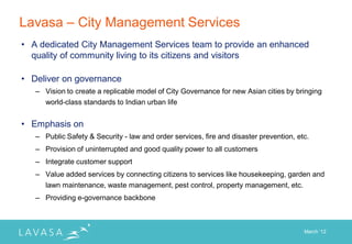 Lavasa – City Management Services
• A dedicated City Management Services team to provide an enhanced
  quality of community living to its citizens and visitors

• Deliver on governance
   – Vision to create a replicable model of City Governance for new Asian cities by bringing
     world-class standards to Indian urban life


• Emphasis on
   – Public Safety & Security - law and order services, fire and disaster prevention, etc.
   – Provision of uninterrupted and good quality power to all customers
   – Integrate customer support
   – Value added services by connecting citizens to services like housekeeping, garden and
     lawn maintenance, waste management, pest control, property management, etc.
   – Providing e-governance backbone



                                                                                        March „12
 