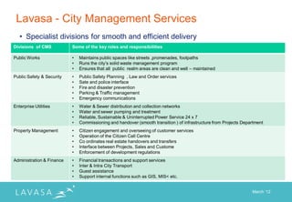 Lavasa - City Management Services
   • Specialist divisions for smooth and efficient delivery
Divisions of CMS           Some of the key roles and responsibilities

Public Works               •   Maintains public spaces like streets ,promenades, footpaths
                           •   Runs the city‟s solid waste management program
                           •   Ensures that all public realm areas are clean and well – maintained
Public Safety & Security   •   Public Safety Planning , Law and Order services
                           •   Sate and police interface
                           •   Fire and disaster prevention
                           •   Parking & Traffic management
                           •   Emergency communications
Enterprise Utilities       •   Water & Sewer distribution and collection networks
                           •   Water and sewer pumping and treatment
                           •   Reliable, Sustainable & Uninterrupted Power Service 24 x 7
                           •   Commissioning and handover (smooth transition ) of infrastructure from Projects Department
Property Management        •   Citizen engagement and overseeing of customer services
                           •   Operation of the Citizen Call Centre
                           •   Co ordinates real estate handovers and transfers
                           •   Interface between Projects, Sales and Custome
                           •   Enforcement of development regulations
Administration & Finance   •   Financial transactions and support services
                           •   Inter & Intra City Transport
                           •   Guest assistance
                           •   Support internal functions such as GIS, MIS< etc.


                                                                                                                   March „12
 