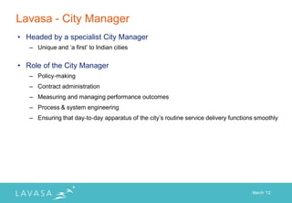 Lavasa - City Manager
• Headed by a specialist City Manager
   – Unique and „a first‟ to Indian cities


• Role of the City Manager
   – Policy‐making
   – Contract administration
   – Measuring and managing performance outcomes
   – Process & system engineering
   – Ensuring that day‐to‐day apparatus of the city‟s routine service delivery functions smoothly




                                                                                       March „12
 