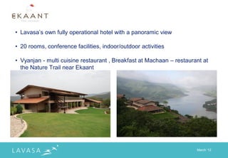 • Lavasa‟s own fully operational hotel with a panoramic view

• 20 rooms, conference facilities, indoor/outdoor activities

• Vyanjan - multi cuisine restaurant , Breakfast at Machaan – restaurant at
  the Nature Trail near Ekaant




                                                                      March „12
 