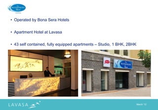 • Operated by Bona Sera Hotels


• Apartment Hotel at Lavasa


• 43 self contained, fully equipped apartments – Studio, 1 BHK, 2BHK




                                                                       March „12
 