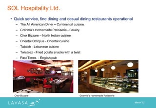 SOL Hospitality Ltd.
 • Quick service, fine dining and casual dining restaurants operational
    – The All American Diner – Continental cuisine
    – Granma‟s Homemade Patisserie - Bakery
    – Chor Bizzare – North Indian cuisine
    – Oriental Octopus - Oriental cuisine
    – Tabakh - Lebanese cuisine
    – Twisteez - Fried potato snacks with a twist
    – Past Times - English pub




   Chor Bizzare                                 Granma‟s Homemade Patisserie

                                                                               March „12
 