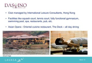 • Club managed by International Leisure Consultants, Hong Kong

   • Facilities like squash court, tennis court, fully functional gymnasium,
     swimming pool, spa, restaurants, pub, etc.

   • Asian Opera - Oriental cuisine restaurant, The Deck – all day dining




Actual image

                                                                               March „12
 