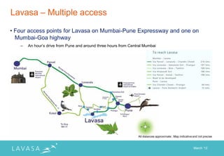 Lavasa – Multiple access

• Four access points for Lavasa on Mumbai-Pune Expressway and one on
  Mumbai-Goa highway
   –   An hour‟s drive from Pune and around three hours from Central Mumbai




                                                                 All distances approximate ; Map indicative and not precise



                                                                                                            March „12
 
