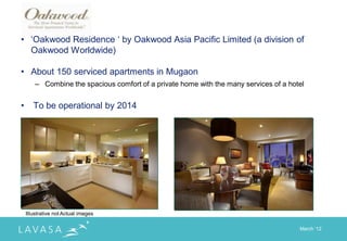 • „Oakwood Residence „ by Oakwood Asia Pacific Limited (a division of
  Oakwood Worldwide)

• About 150 serviced apartments in Mugaon
        – Combine the spacious comfort of a private home with the many services of a hotel


•      To be operational by 2014




    Illustrative not Actual images

                                                                                        March „12
 