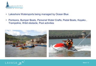 • Lakeshore Watersports being managed by Ocean Blue

• Pontoons, Bumper Boats, Personal Water Crafts, Pedal Boats, Kayaks ,
  Trampoline, Wibit obstacle, Pool activities




                                                                  March „12
 