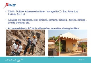 • Xthrill - Outdoor Adventure Institute managed by Z - Bac Adventure
  Institute Pvt. Ltd.

• Activities like rappelling, rock climbing, camping, trekking , zip-line, zorbing ,
  air rifle shooting, etc.

• Accommodation in AC tents with modern amenities, dinning facilities




                                            A/c tents

                                                                           March „12
 