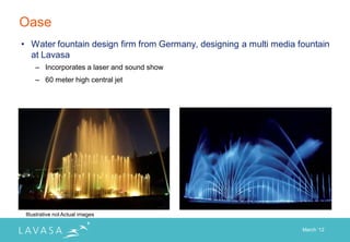 Oase
• Water fountain design firm from Germany, designing a multi media fountain
  at Lavasa
     – Incorporates a laser and sound show
     – 60 meter high central jet




 Illustrative not Actual images

                                                                    March „12
 