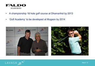 •   A championship 18 hole golf course at Dhamanhol by 2013

•   „Golf Academy‟ to be developed at Mugaon by 2014




                                                              March „12
 