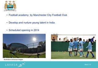 • Football academy by Manchester City Football Club


    • Develop and nurture young talent in India


    • Scheduled opening in 2014




Illustrative not Actual images


                                                          March „12
 