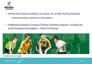 • World class hockey academy at Lavasa, tie up with Hockey Australia
          – World class hockey coaches to run the academy


    • Intellectual property of various Hockey Australia programs, including its
       junior development program – Hook in2 Hockey




Illustrative not Actual images


                                                                            March „12
 
