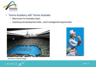 • Tennis Academy with Tennis Australia
    – Best known for Australian Open
    – Coaching and development skills , event management opportunities




 Illustrative not Actual images


                                                                         March „12
 