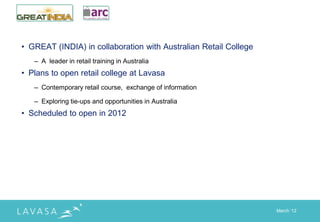 • GREAT (INDIA) in collaboration with Australian Retail College
   – A leader in retail training in Australia
• Plans to open retail college at Lavasa
   – Contemporary retail course, exchange of information

   – Exploring tie-ups and opportunities in Australia
• Scheduled to open in 2012




                                                                  March „12
 
