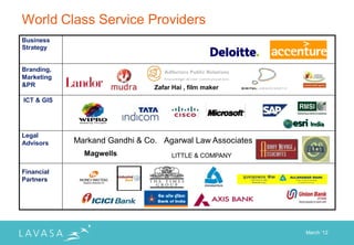 World Class Service Providers
Business
Strategy


Branding,
Marketing
&PR                            Zafar Hai , film maker

ICT & GIS




Legal
Advisors    Markand Gandhi & Co. Agarwal Law Associates
              Magwells              LITTLE & COMPANY

Financial
Partners




                                                          March „12
 