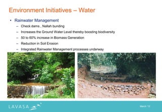 Environment Initiatives – Water
• Rainwater Management
  – Check dams , Nallah bunding
  – Increases the Ground Water Level thereby boosting biodiversity
  – 50 to 60% increase in Biomass Generation
  – Reduction in Soil Erosion
  – Integrated Rainwater Management processes underway




                                                                     March „12
 