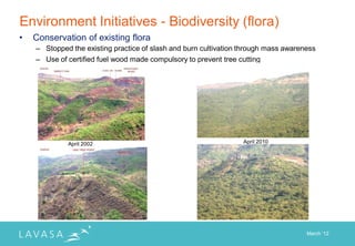 Environment Initiatives - Biodiversity (flora)
•   Conservation of existing flora
    – Stopped the existing practice of slash and burn cultivation through mass awareness
    – Use of certified fuel wood made compulsory to prevent tree cutting




             April 2002                                           April 2010




                                                                                     March „12
 