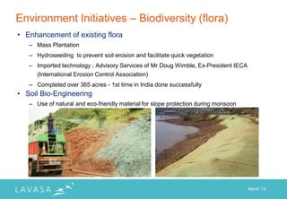 Environment Initiatives – Biodiversity (flora)
• Enhancement of existing flora
   – Mass Plantation
   – Hydroseeding to prevent soil erosion and facilitate quick vegetation
   – Imported technology ; Advisory Services of Mr Doug Wimble, Ex-President IECA
     (International Erosion Control Association)
   – Completed over 365 acres - 1st time in India done successfully
• Soil Bio-Engineering
   – Use of natural and eco-friendly material for slope protection during monsoon




                                                                                    March „12
 