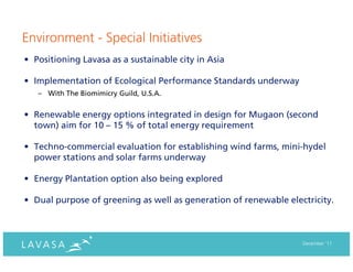 Environment - Special Initiatives
• Positioning Lavasa as a sustainable city in Asia

• Implementation of Ecological Performance Standards underway
   – With The Biomimicry Guild, U.S.A.


• Renewable energy options integrated in design for Mugaon (second
  town) aim for 10 – 15 % of total energy requirement

• Techno-commercial evaluation for establishing wind farms, mini-hydel
  power stations and solar farms underway

• Energy Plantation option also being explored

• Dual purpose of greening as well as generation of renewable electricity.



                                                                  December ‘11
 