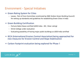 Environment - Special Initiatives
• Green Rating System for Cities
   – Lavasa - Part of Core Committee constituted by IGBC (Indian Green Building Council)
      for setting up standards and guidelines for establishing Green Cities in India


• Green Building Certification
   – Fortune Select Dasve certified (LEED India – NC ; Silver rating)
   – Christ College under evaluation
   – Evaluating possibility of having major public buildings as LEED India certified


• IECA (International Erosion Control Association) being approached for
  new measures for Erosion Control and Slope Stabilization

• Carbon footprint evaluation being explored for Phase 1




                                                                                       December ‘11
 