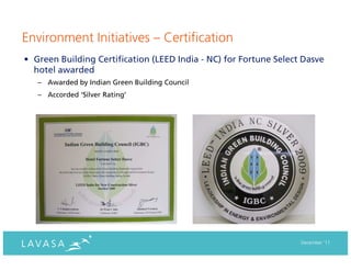 Environment Initiatives – Certification
• Green Building Certification (LEED India - NC) for Fortune Select Dasve
  hotel awarded
   – Awarded by Indian Green Building Council
   – Accorded ‘Silver Rating’




                                                                   December ‘11
 