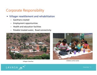 Corporate Responsibility
• Villager resettlement and rehabilitation
   – Gaothans created
   – Employment opportunities
   – Health and education facilities
   – Potable treated water, Road connectivity




                Villager’s Gaothan              Children at the creche




                                                                         December ‘11
 