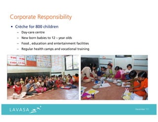 Corporate Responsibility
• Crèche for 800 children
   – Day-care centre
   – New born babies to 12 – year olds
   – Food , education and entertainment facilities
   – Regular health camps and vocational training




                                                     December ‘11
 