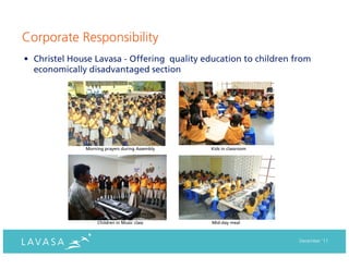 Corporate Responsibility
• Christel House Lavasa - Offering quality education to children from
  economically disadvantaged section




              Morning prayers during Assembly   Kids in classroom




                   Children in Music class      Mid-day meal



                                                                    December ‘11
 
