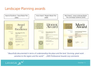 Landscape Planning awards
Award of Excellence - Dasve Master Plan   Honor Award - Mugaon Master Plan   Merit Award - Lavasa Landscape Master
                (2005)                                 (2009)                  Plan and Design Guidelines (2010)




   “Beautifully documented in terms of understanding the place and the land. Stunning, great work. .
              .sensitive to the region and the world”. - 2005 Professional Awards Jury comments


                                                                                                   December ‘11
 