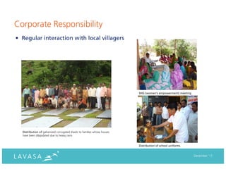 Corporate Responsibility
• Regular interaction with local villagers




                                                                          SHG (women’s empowerment) meeting




  Distribution of galvanized corrugated sheets to families whose houses
  have been dilapidated due to heavy rains


                                                                          Distribution of school uniforms


                                                                                                              December ‘11
 