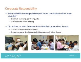 Corporate Responsibility
• Technical skills training workshop of locals undertaken with Career
  Launcher
   – Electrical, plumbing, gardening , etc.
   – Classroom and onsite training


• Discussions on with Grameen Bank (Noble Laureate Prof Yunus)
   – Create a Grameen House at Lavasa
   – Entrepreneurship development of villagers through micro-finance




                                                                       December ‘11
 