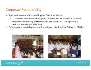 Corporate Responsibility
• Aptitude tests and Counselling for Std. X students
   – 175 students from schools of Andgaon, Kolawade, Mutha, Kondhur & Kolawade
   – Organised with the help of Maharashtra State Vocational Training Centre &
     Selection Board (MSVTC&SB), Pune
• Future plans special guidance for subjects like English, Science , Maths




                                                                                 December ‘11
 