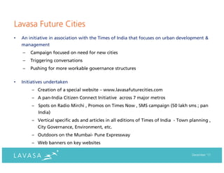 Lavasa Future Cities
•   An initiative in association with the Times of India that focuses on urban development &
    management
    –   Campaign focused on need for new cities
    –   Triggering conversations
    –   Pushing for more workable governance structures


•   Initiatives undertaken
        – Creation of a special website – www.lavasafuturecities.com
        – A pan-India Citizen Connect Initiative across 7 major metros
        – Spots on Radio Mirchi , Promos on Times Now , SMS campaign (50 lakh sms ; pan
           India)
        – Vertical specific ads and articles in all editions of Times of India - Town planning ,
           City Governance, Environment, etc.
        – Outdoors on the Mumbai- Pune Expressway
        – Web banners on key websites

                                                                                      December ‘11
 