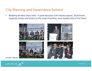 City Planning and Governance Summit
•   Modeling the New Urban India – A panel discussion with industry experts , Government ,
    corporate entities and citizens on the cause of building more liveable cities of the future.




Jan 2010 , Mumbai



                                                                                      December ‘11
 